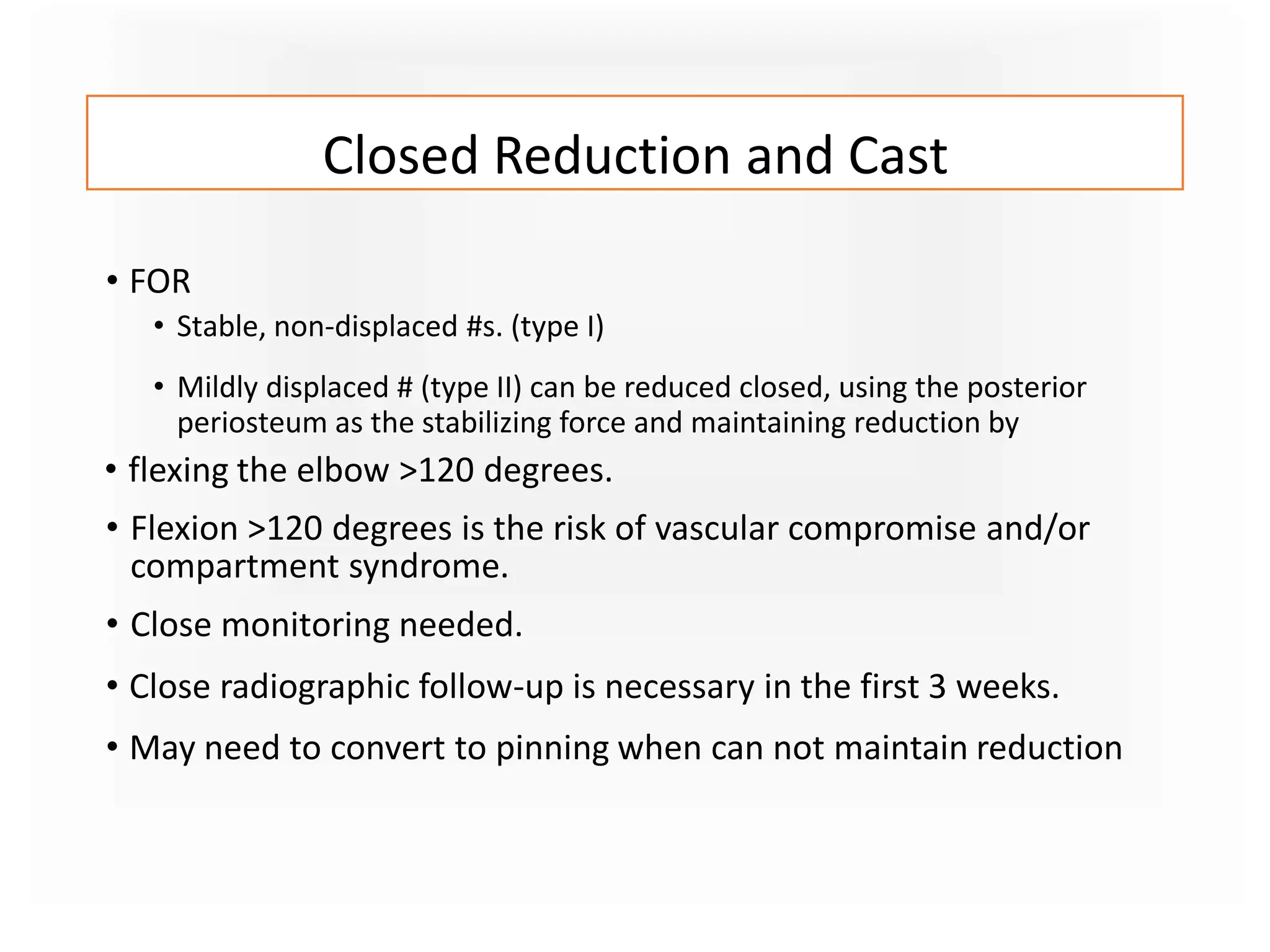 Closed Reduction and Cast
• FOR
• Stable, non-displaced #s. (type I)
• Mildly displaced # (type II) can be reduced closed, using the posterior
periosteum as the stabilizing force and maintaining reduction by
• flexing the elbow >120 degrees.
• Flexion >120 degrees is the risk of vascular compromise and/or
compartment syndrome.
• Close monitoring needed.
• Close radiographic follow-up is necessary in the first 3 weeks.
• May need to convert to pinning when can not maintain reduction
 