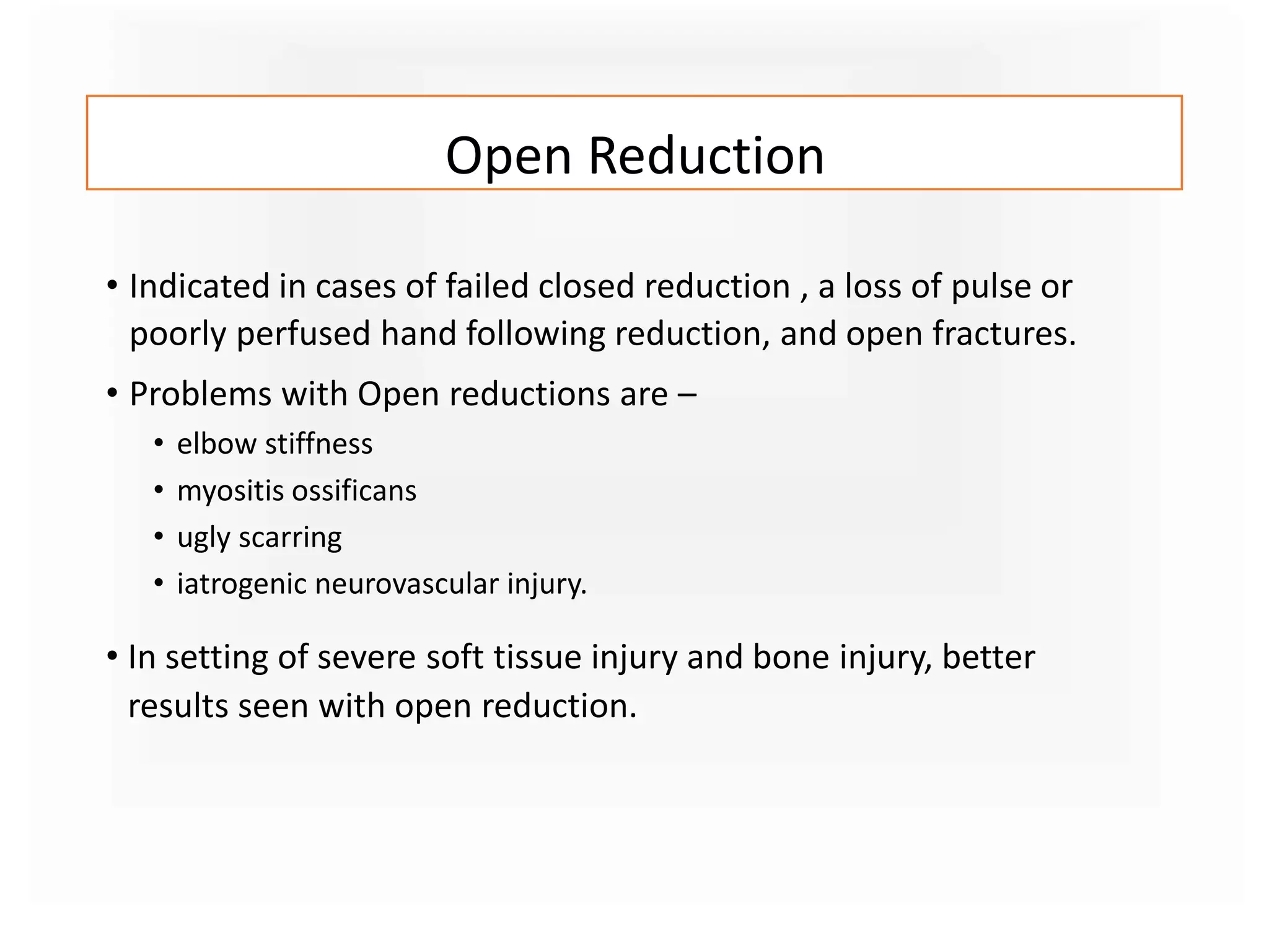 Open Reduction
• Indicated in cases of failed closed reduction , a loss of pulse or
poorly perfused hand following reduction, and open fractures.
• Problems with Open reductions are –
• elbow stiffness
• myositis ossificans
• ugly scarring
• iatrogenic neurovascular injury.
• In setting of severe soft tissue injury and bone injury, better
results seen with open reduction.
 