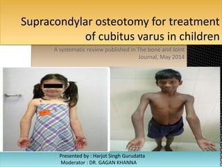 Supracondylar osteotomy for treatment 
of cubitus varus in children 
A systematic review published in The bone and Joint 
Journal, May 2014 
Presented by : Harjot Singh Gurudatta 
Moderator : DR. GAGAN KHANNA 
 