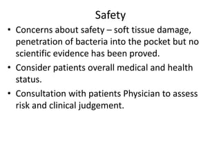 Safety
• Concerns about safety – soft tissue damage,
penetration of bacteria into the pocket but no
scientific evidence has been proved.
• Consider patients overall medical and health
status.
• Consultation with patients Physician to assess
risk and clinical judgement.
 