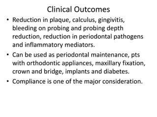 Clinical Outcomes
• Reduction in plaque, calculus, gingivitis,
bleeding on probing and probing depth
reduction, reduction in periodontal pathogens
and inflammatory mediators.
• Can be used as periodontal maintenance, pts
with orthodontic appliances, maxillary fixation,
crown and bridge, implants and diabetes.
• Compliance is one of the major consideration.
 