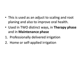 • This is used as an adjuct to scaling and root
planing and also to improve oral health.
• Used in TWO distinct ways, in Therapy phase
and in Maintenance phase
1. Professionally delivered irrigation
2. Home or self-applied irrigation
 