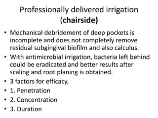 Professionally delivered irrigation
(chairside)
• Mechanical debridement of deep pockets is
incomplete and does not completely remove
residual subgingival biofilm and also calculus.
• With antimicrobial irrigation, bacteria left behind
could be eradicated and better results after
scaling and root planing is obtained.
• 3 factors for efficacy,
• 1. Penetration
• 2. Concentration
• 3. Duration
 