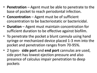 • Penetration – Agent must be able to penetrate to the
base of pocket to reach periodontal infection.
• Concentration – Agent must be of sufficient
concentration to be bacteriostatic or bactericidal.
• Duration – Agent must maintain concentration for
sufficient duration to be effective against biofilm.
• To penetrate the pocket a blunt cannula using hand
syringe or mechanized device placed 1-3 mm into the
pocket and penetration ranges from 70-95%.
• 2 types- side port and end port cannulas are used,
side port has lowest ejection pressure and also
presence of calculus impair penetration to deep
pockets
 