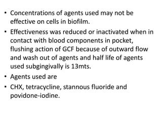 • Concentrations of agents used may not be
effective on cells in biofilm.
• Effectiveness was reduced or inactivated when in
contact with blood components in pocket,
flushing action of GCF because of outward flow
and wash out of agents and half life of agents
used subgingivally is 13mts.
• Agents used are
• CHX, tetracycline, stannous fluoride and
povidone-iodine.
 