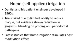 Home (self-applied) irrigation
• Dentist and his patient engineer developed in
1960s.
• Trials failed due to limited ability to reduce
plaque, but evidence shown reduction in
gingivitis, bleeding on probing and periodontal
pathogens.
• Latest studies that home irrigation stimulates host
modulation effect
 