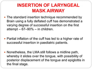 INSERTION OF LARYNGEAL
MASK AIRWAY
 The standard insertion technique recommended by
Brain using a fully deflated cuff has demonstrated a
varying degree of successful insertion on the first
attempt – 67–90% – in children.
 Partial inflation of the cuff has led to a higher rate of
successful insertion in paediatric patients.
 Nonetheless, the LMA still follows a midline path,
whereby it slides over the tongue, with possibility of
posterior displacement of the tongue and epiglottis in
the final stage.
 