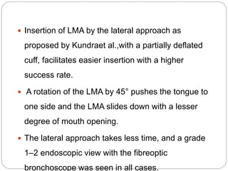  Insertion of LMA by the lateral approach as
proposed by Kundraet al.,with a partially deflated
cuff, facilitates easier insertion with a higher
success rate.
 A rotation of the LMA by 45° pushes the tongue to
one side and the LMA slides down with a lesser
degree of mouth opening.
 The lateral approach takes less time, and a grade
1–2 endoscopic view with the fibreoptic
bronchoscope was seen in all cases.
 