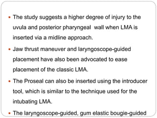  The study suggests a higher degree of injury to the
uvula and posterior pharyngeal wall when LMA is
inserted via a midline approach.
 Jaw thrust maneuver and laryngoscope-guided
placement have also been advocated to ease
placement of the classic LMA.
 The Proseal can also be inserted using the introducer
tool, which is similar to the technique used for the
intubating LMA.
 The laryngoscope-guided, gum elastic bougie-guided
 