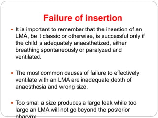 Failure of insertion
 It is important to remember that the insertion of an
LMA, be it classic or otherwise, is successful only if
the child is adequately anaesthetized, either
breathing spontaneously or paralyzed and
ventilated.
 The most common causes of failure to effectively
ventilate with an LMA are inadequate depth of
anaesthesia and wrong size.
 Too small a size produces a large leak while too
large an LMA will not go beyond the posterior
 