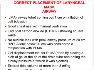 CORRECT PLACEMENT OF LARYNGEAL
MASK
AIRWAY
 LMA (airway tube) coming out 1 cm on inflation of
cuff (classic)
 Good chest rise with manual ventilation
 End tidal carbon dioxide (ETCO2) showing square
wave
 No audible leak with peak airway pressure of 20 cm
H2O. A leak below 20 cm was considered a
malposition with PLMA.
 Gel displacement test for PLMA(done by placing a
blob of gel at the tip of the drain tube and noting the
airway pressure at which it was ejected)
 Expired tidal volume of more than 8 ml/kg
 