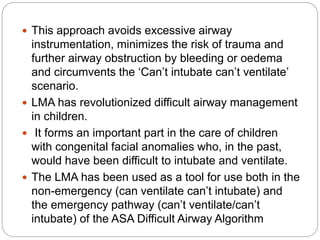  This approach avoids excessive airway
instrumentation, minimizes the risk of trauma and
further airway obstruction by bleeding or oedema
and circumvents the ‘Can’t intubate can’t ventilate’
scenario.
 LMA has revolutionized difficult airway management
in children.
 It forms an important part in the care of children
with congenital facial anomalies who, in the past,
would have been difficult to intubate and ventilate.
 The LMA has been used as a tool for use both in the
non-emergency (can ventilate can’t intubate) and
the emergency pathway (can’t ventilate/can’t
intubate) of the ASA Difficult Airway Algorithm
 