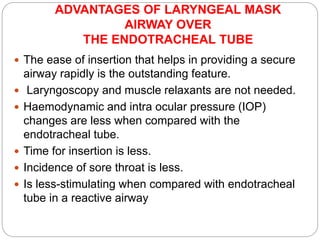 ADVANTAGES OF LARYNGEAL MASK
AIRWAY OVER
THE ENDOTRACHEAL TUBE
 The ease of insertion that helps in providing a secure
airway rapidly is the outstanding feature.
 Laryngoscopy and muscle relaxants are not needed.
 Haemodynamic and intra ocular pressure (IOP)
changes are less when compared with the
endotracheal tube.
 Time for insertion is less.
 Incidence of sore throat is less.
 Is less-stimulating when compared with endotracheal
tube in a reactive airway
 