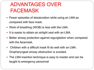 ADVANTAGES OVER
FACEMASK
 Fewer episodes of desaturation while using an LMA as
compared with face mask.
 Work of breathing (WOB) is less with the LMA.
 It is easier to obtain an airtight seal with an LMA.
 Better airway protection against regurgitation when compared
with the facemask.
 Children with a difficult mask fit do well with an LMA.
Oropharyngeal airway obstruction is avoided.
 The LMA insertion technique is easy to master and can be
taught to emergency personnel
 