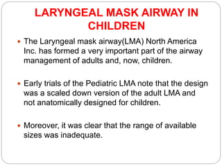LARYNGEAL MASK AIRWAY IN
CHILDREN
 The Laryngeal mask airway(LMA) North America
Inc. has formed a very important part of the airway
management of adults and, now, children.
 Early trials of the Pediatric LMA note that the design
was a scaled down version of the adult LMA and
not anatomically designed for children.
 Moreover, it was clear that the range of available
sizes was inadequate.
 