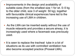  Improvements in the design and availability of
suitable sizes (from the smallest size 1 for wt. 0–5 kg
to the older child, size 3 of weight 50 kg), together
with favourable clinical experiences have led to the
increasing use of LMA in children.
 As the LMA can be inserted easily without the use of
muscle relaxants and provides a secure airway, it is
increasingly used where a facemask was previously
used.
 It is seen to replace the tracheal tube in a lot of
situations as its use with controlled ventilation has
also become accepted practice (Proseal LMA).
 