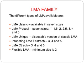 LMA FAMILY
The different types of LMA available are:
 LMA classic – available in seven sizes
 LMA Proseal – seven sizes: 1, 1.5, 2, 2.5, 3, 4
and 5
 LMA Unique – disposable version of classic LMA
 Intubating LMA Fastrach – 3, 4 and 5
 LMA Ctrach – 3, 4 and 5
 Flexible LMA – minimum size is 2
 