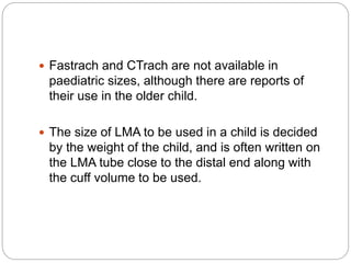  Fastrach and CTrach are not available in
paediatric sizes, although there are reports of
their use in the older child.
 The size of LMA to be used in a child is decided
by the weight of the child, and is often written on
the LMA tube close to the distal end along with
the cuff volume to be used.
 