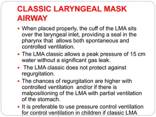 CLASSIC LARYNGEAL MASK
AIRWAY
 When placed properly, the cuff of the LMA sits
over the laryngeal inlet, providing a seal in the
pharynx that allows both spontaneous and
controlled ventilation.
 The LMA classic allows a peak pressure of 15 cm
water without a significant gas leak.
 The LMA classic does not protect against
regurgitation.
 The chances of regurgitation are higher with
controlled ventilation and/or if there is
malpositioning of the LMA with partial ventilation
of the stomach.
 It is preferable to use pressure control ventilation
for control ventilation in children if classic LMA
 