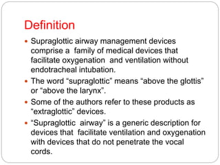 Definition
 Supraglottic airway management devices
comprise a family of medical devices that
facilitate oxygenation and ventilation without
endotracheal intubation.
 The word “supraglottic” means “above the glottis”
or “above the larynx”.
 Some of the authors refer to these products as
“extraglottic” devices.
 “Supraglottic airway” is a generic description for
devices that facilitate ventilation and oxygenation
with devices that do not penetrate the vocal
cords.
 