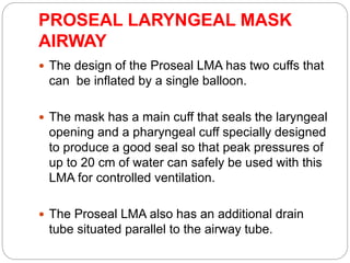 PROSEAL LARYNGEAL MASK
AIRWAY
 The design of the Proseal LMA has two cuffs that
can be inflated by a single balloon.
 The mask has a main cuff that seals the laryngeal
opening and a pharyngeal cuff specially designed
to produce a good seal so that peak pressures of
up to 20 cm of water can safely be used with this
LMA for controlled ventilation.
 The Proseal LMA also has an additional drain
tube situated parallel to the airway tube.
 
