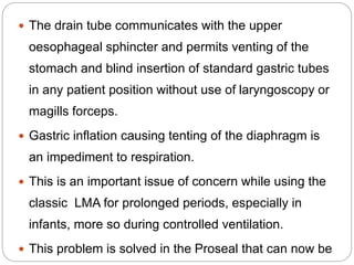  The drain tube communicates with the upper
oesophageal sphincter and permits venting of the
stomach and blind insertion of standard gastric tubes
in any patient position without use of laryngoscopy or
magills forceps.
 Gastric inflation causing tenting of the diaphragm is
an impediment to respiration.
 This is an important issue of concern while using the
classic LMA for prolonged periods, especially in
infants, more so during controlled ventilation.
 This problem is solved in the Proseal that can now be
 