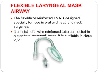 FLEXIBLE LARYNGEAL MASK
AIRWAY
 The flexible or reinforced LMA is designed
specially for use in oral and head and neck
surgeries.
 It consists of a wire-reinforced tube connected to
a standard laryngeal mask. It is available in sizes
2, 2.5, 3, 4 and 5.
 