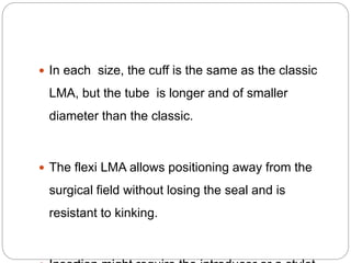  In each size, the cuff is the same as the classic
LMA, but the tube is longer and of smaller
diameter than the classic.
 The flexi LMA allows positioning away from the
surgical field without losing the seal and is
resistant to kinking.
 