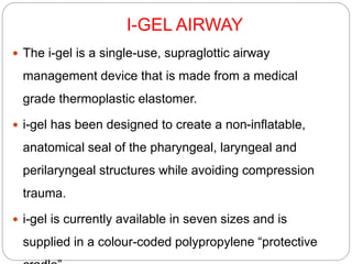 I-GEL AIRWAY
 The i-gel is a single-use, supraglottic airway
management device that is made from a medical
grade thermoplastic elastomer.
 i-gel has been designed to create a non-inflatable,
anatomical seal of the pharyngeal, laryngeal and
perilaryngeal structures while avoiding compression
trauma.
 i-gel is currently available in seven sizes and is
supplied in a colour-coded polypropylene “protective
 