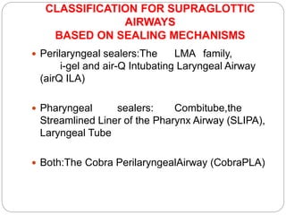 CLASSIFICATION FOR SUPRAGLOTTIC
AIRWAYS
BASED ON SEALING MECHANISMS
 Perilaryngeal sealers:The LMA family,
i-gel and air-Q Intubating Laryngeal Airway
(airQ ILA)
 Pharyngeal sealers: Combitube,the
Streamlined Liner of the Pharynx Airway (SLIPA),
Laryngeal Tube
 Both:The Cobra PerilaryngealAirway (CobraPLA)
 