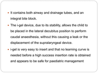  It contains both airway and drainage tubes, and an
integral bite block.
 The i-gel device, due to its stability, allows the child to
be placed in the lateral decubitus position to perform
caudal anaesthesia, without this causing a leak or the
displacement of the supralaryngeal device.
 i-gel is very easy to insert and that no learning curve is
needed before a high success insertion rate is obtained
and appears to be safe for paediatric management
 