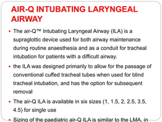 AIR-Q INTUBATING LARYNGEAL
AIRWAY
 The air-Q™ Intubating Laryngeal Airway (ILA) is a
supraglottic device used for both airway maintenance
during routine anaesthesia and as a conduit for tracheal
intubation for patients with a difficult airway.
 the ILA was designed primarily to allow for the passage of
conventional cuffed tracheal tubes when used for blind
tracheal intubation, and has the option for subsequent
removal
 The air-Q ILA is available in six sizes (1, 1.5, 2, 2.5, 3.5,
4.5) for single use
 Sizing of the paediatric air-Q ILA is similar to the LMA, in
 