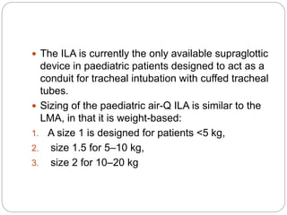  The ILA is currently the only available supraglottic
device in paediatric patients designed to act as a
conduit for tracheal intubation with cuffed tracheal
tubes.
 Sizing of the paediatric air-Q ILA is similar to the
LMA, in that it is weight-based:
1. A size 1 is designed for patients <5 kg,
2. size 1.5 for 5–10 kg,
3. size 2 for 10–20 kg
 