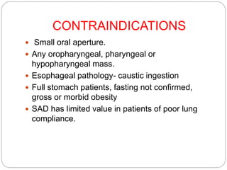 CONTRAINDICATIONS
 Small oral aperture.
 Any oropharyngeal, pharyngeal or
hypopharyngeal mass.
 Esophageal pathology- caustic ingestion
 Full stomach patients, fasting not confirmed,
gross or morbid obesity
 SAD has limited value in patients of poor lung
compliance.
 