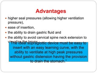 Advantages
 higher seal pressures (allowing higher ventilation
pressure),
 ease of insertion,
 the ability to drain gastric fluid and
 the ability to avoid cervical spine neck extension to
visualize the larynxThe ideal supraglottic device must be easy to
insert with an easy learning curve, with the
ability to ventilate at high peak pressures
without gastric distension having the provision
to drain the stomach.”
 