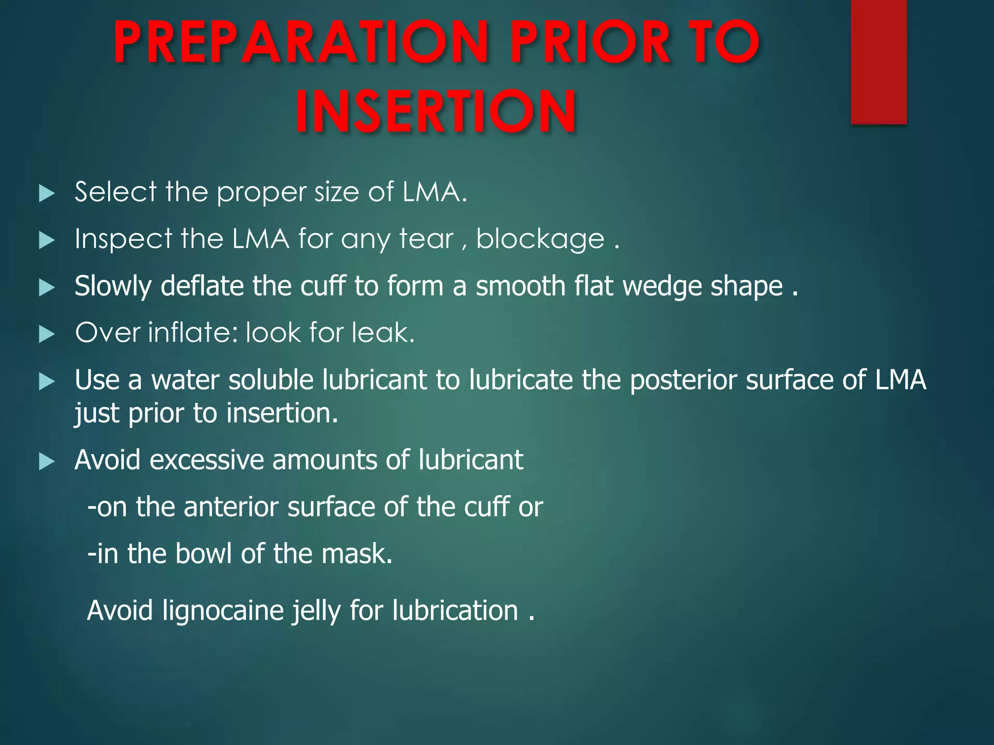 PREPARATION PRIOR TO
INSERTION
 Select the proper size of LMA.
 Inspect the LMA for any tear , blockage .
 Slowly deflate the cuff to form a smooth flat wedge shape .
 Over inflate: look for leak.
 Use a water soluble lubricant to lubricate the posterior surface of LMA
just prior to insertion.
 Avoid excessive amounts of lubricant
-on the anterior surface of the cuff or
-in the bowl of the mask.
Avoid lignocaine jelly for lubrication .
 
