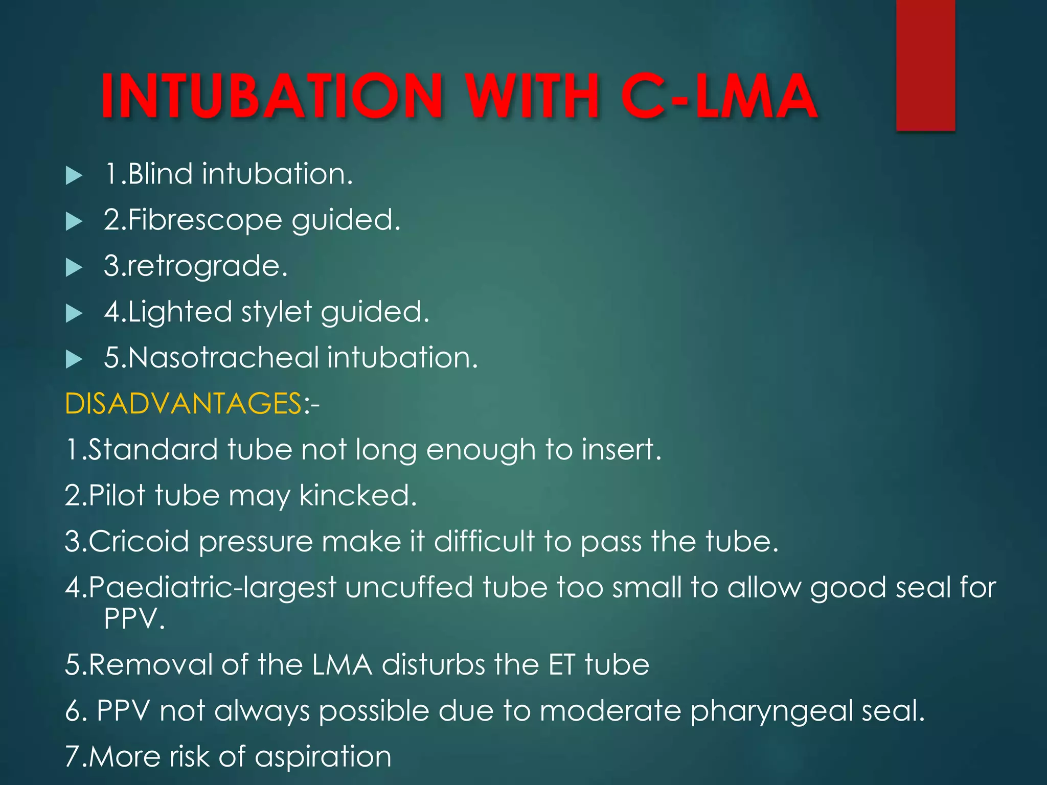 INTUBATION WITH C-LMA
 1.Blind intubation.
 2.Fibrescope guided.
 3.retrograde.
 4.Lighted stylet guided.
 5.Nasotracheal intubation.
DISADVANTAGES:-
1.Standard tube not long enough to insert.
2.Pilot tube may kincked.
3.Cricoid pressure make it difficult to pass the tube.
4.Paediatric-largest uncuffed tube too small to allow good seal for
PPV.
5.Removal of the LMA disturbs the ET tube
6. PPV not always possible due to moderate pharyngeal seal.
7.More risk of aspiration
 