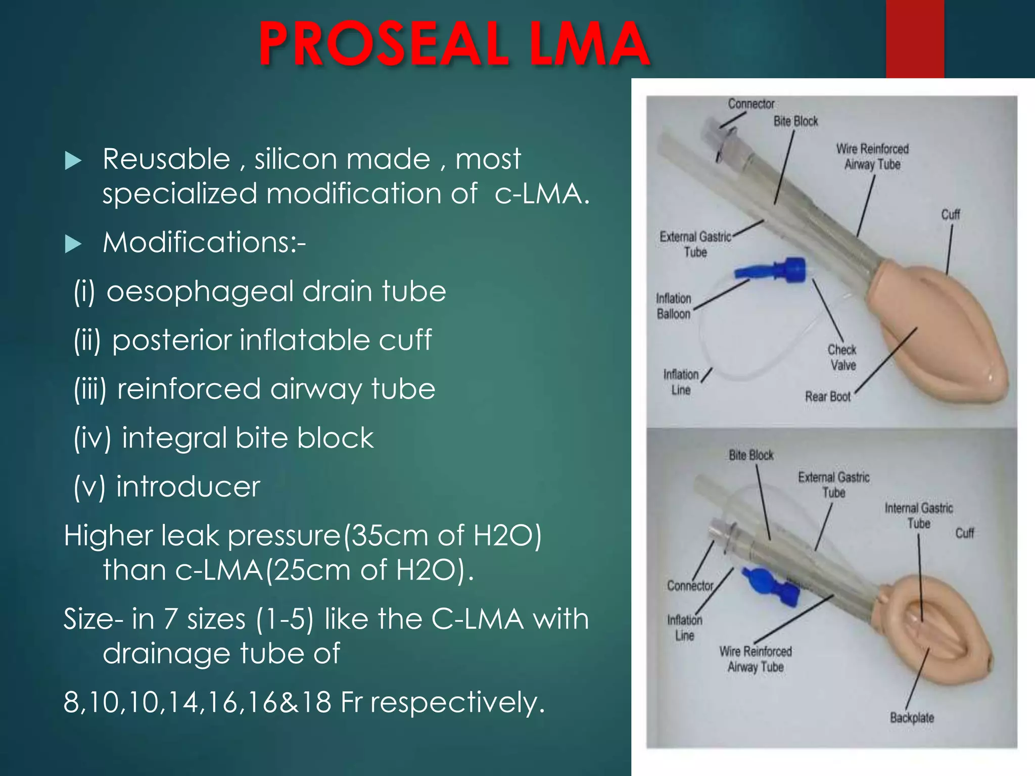 PROSEAL LMA
 Reusable , silicon made , most
specialized modification of c-LMA.
 Modifications:-
(i) oesophageal drain tube
(ii) posterior inflatable cuff
(iii) reinforced airway tube
(iv) integral bite block
(v) introducer
Higher leak pressure(35cm of H2O)
than c-LMA(25cm of H2O).
Size- in 7 sizes (1-5) like the C-LMA with
drainage tube of
8,10,10,14,16,16&18 Fr respectively.
 