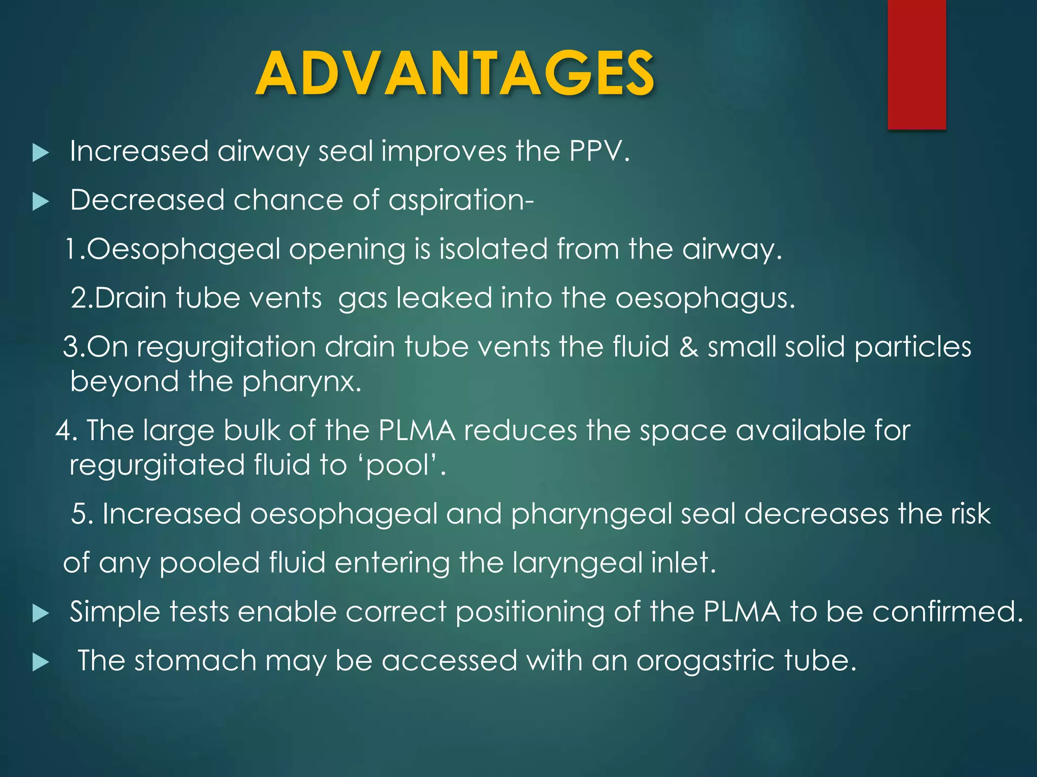 ADVANTAGES
 Increased airway seal improves the PPV.
 Decreased chance of aspiration-
1.Oesophageal opening is isolated from the airway.
2.Drain tube vents gas leaked into the oesophagus.
3.On regurgitation drain tube vents the fluid & small solid particles
beyond the pharynx.
4. The large bulk of the PLMA reduces the space available for
regurgitated fluid to ‘pool’.
5. Increased oesophageal and pharyngeal seal decreases the risk
of any pooled fluid entering the laryngeal inlet.
 Simple tests enable correct positioning of the PLMA to be confirmed.
 The stomach may be accessed with an orogastric tube.
 