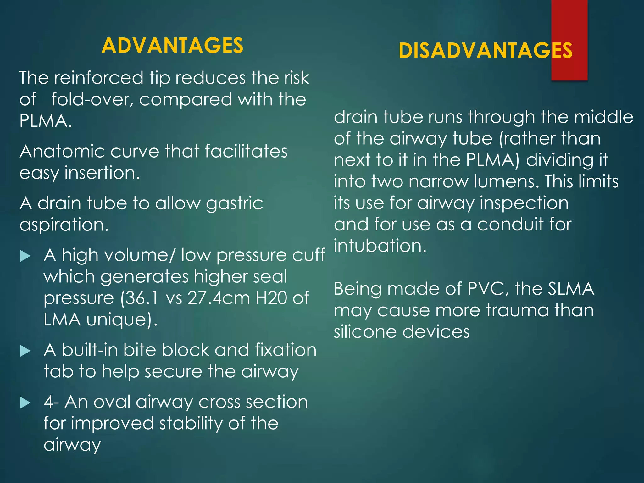 ADVANTAGES
The reinforced tip reduces the risk
of fold-over, compared with the
PLMA.
Anatomic curve that facilitates
easy insertion.
A drain tube to allow gastric
aspiration.
 A high volume/ low pressure cuff
which generates higher seal
pressure (36.1 vs 27.4cm H20 of
LMA unique).
 A built-in bite block and fixation
tab to help secure the airway
 4- An oval airway cross section
for improved stability of the
airway
DISADVANTAGES
drain tube runs through the middle
of the airway tube (rather than
next to it in the PLMA) dividing it
into two narrow lumens. This limits
its use for airway inspection
and for use as a conduit for
intubation.
Being made of PVC, the SLMA
may cause more trauma than
silicone devices
 