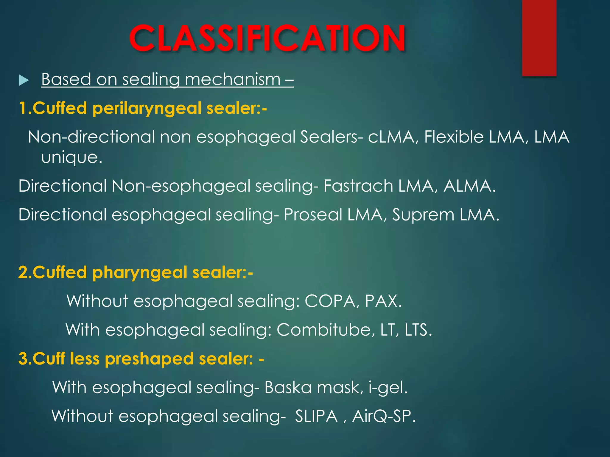 CLASSIFICATION
 Based on sealing mechanism –
1.Cuffed perilaryngeal sealer:-
Non-directional non esophageal Sealers- cLMA, Flexible LMA, LMA
unique.
Directional Non-esophageal sealing- Fastrach LMA, ALMA.
Directional esophageal sealing- Proseal LMA, Suprem LMA.
2.Cuffed pharyngeal sealer:-
Without esophageal sealing: COPA, PAX.
With esophageal sealing: Combitube, LT, LTS.
3.Cuff less preshaped sealer: -
With esophageal sealing- Baska mask, i-gel.
Without esophageal sealing- SLIPA , AirQ-SP.
 