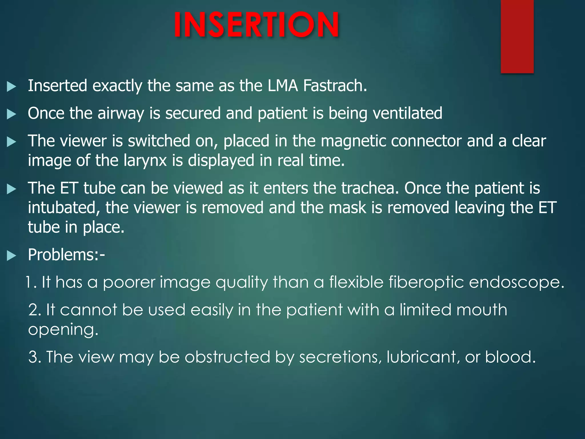 INSERTION
 Inserted exactly the same as the LMA Fastrach.
 Once the airway is secured and patient is being ventilated
 The viewer is switched on, placed in the magnetic connector and a clear
image of the larynx is displayed in real time.
 The ET tube can be viewed as it enters the trachea. Once the patient is
intubated, the viewer is removed and the mask is removed leaving the ET
tube in place.
 Problems:-
1. It has a poorer image quality than a flexible fiberoptic endoscope.
2. It cannot be used easily in the patient with a limited mouth
opening.
3. The view may be obstructed by secretions, lubricant, or blood.
 