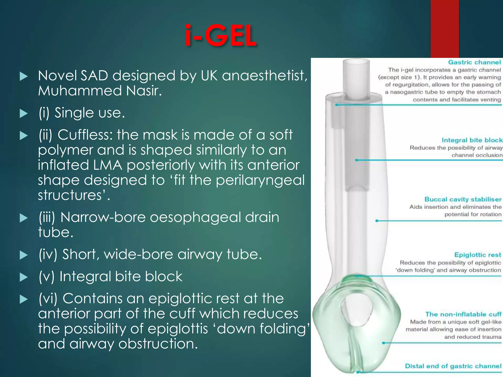 i-GEL
 Novel SAD designed by UK anaesthetist,
Muhammed Nasir.
 (i) Single use.
 (ii) Cuffless: the mask is made of a soft
polymer and is shaped similarly to an
inflated LMA posteriorly with its anterior
shape designed to ‘fit the perilaryngeal
structures’.
 (iii) Narrow-bore oesophageal drain
tube.
 (iv) Short, wide-bore airway tube.
 (v) Integral bite block
 (vi) Contains an epiglottic rest at the
anterior part of the cuff which reduces
the possibility of epiglottis ‘down folding’
and airway obstruction.
 