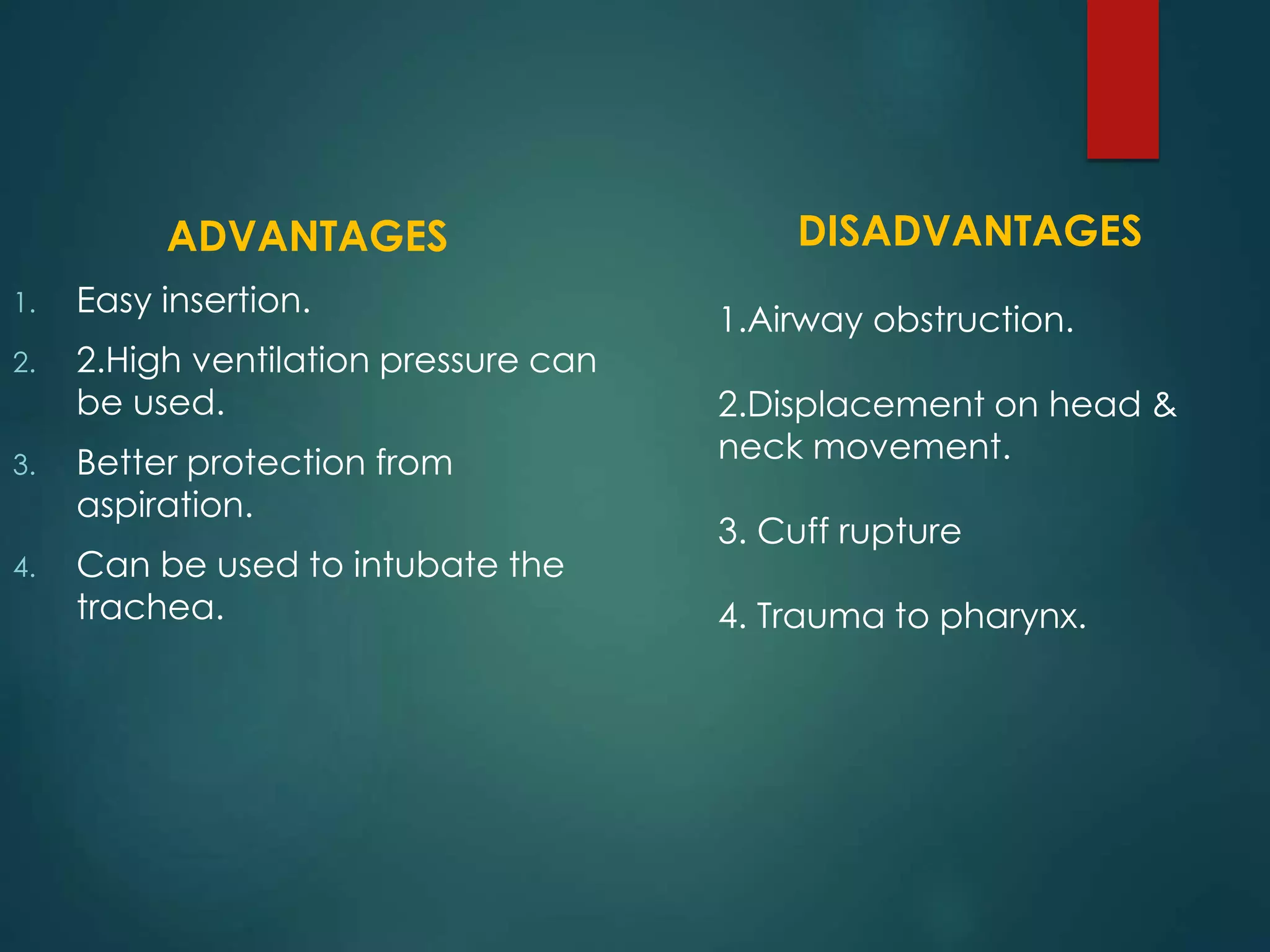 ADVANTAGES
1. Easy insertion.
2. 2.High ventilation pressure can
be used.
3. Better protection from
aspiration.
4. Can be used to intubate the
trachea.
DISADVANTAGES
1.Airway obstruction.
2.Displacement on head &
neck movement.
3. Cuff rupture
4. Trauma to pharynx.
 