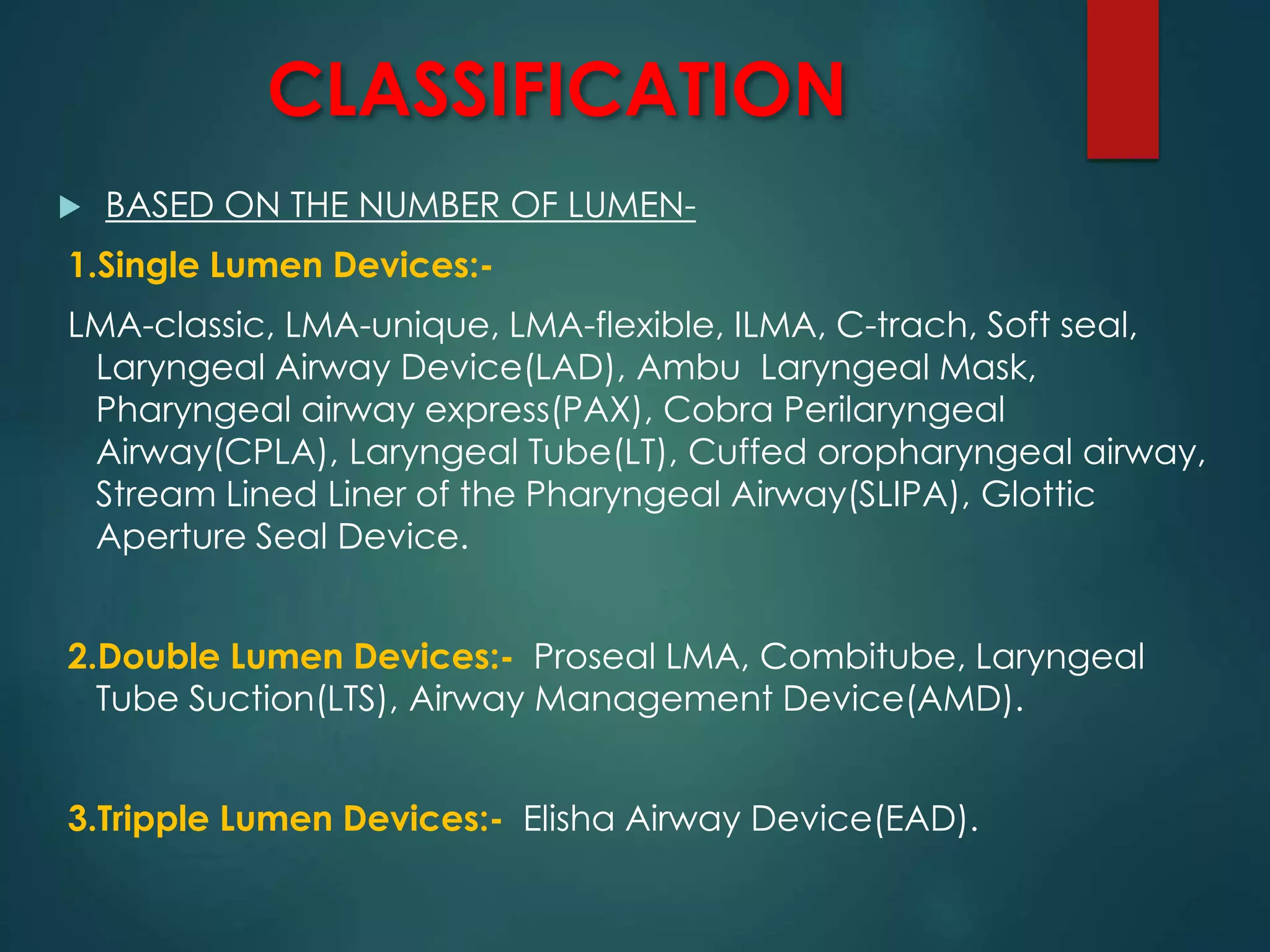 CLASSIFICATION
 BASED ON THE NUMBER OF LUMEN-
1.Single Lumen Devices:-
LMA-classic, LMA-unique, LMA-flexible, ILMA, C-trach, Soft seal,
Laryngeal Airway Device(LAD), Ambu Laryngeal Mask,
Pharyngeal airway express(PAX), Cobra Perilaryngeal
Airway(CPLA), Laryngeal Tube(LT), Cuffed oropharyngeal airway,
Stream Lined Liner of the Pharyngeal Airway(SLIPA), Glottic
Aperture Seal Device.
2.Double Lumen Devices:- Proseal LMA, Combitube, Laryngeal
Tube Suction(LTS), Airway Management Device(AMD).
3.Tripple Lumen Devices:- Elisha Airway Device(EAD).
 