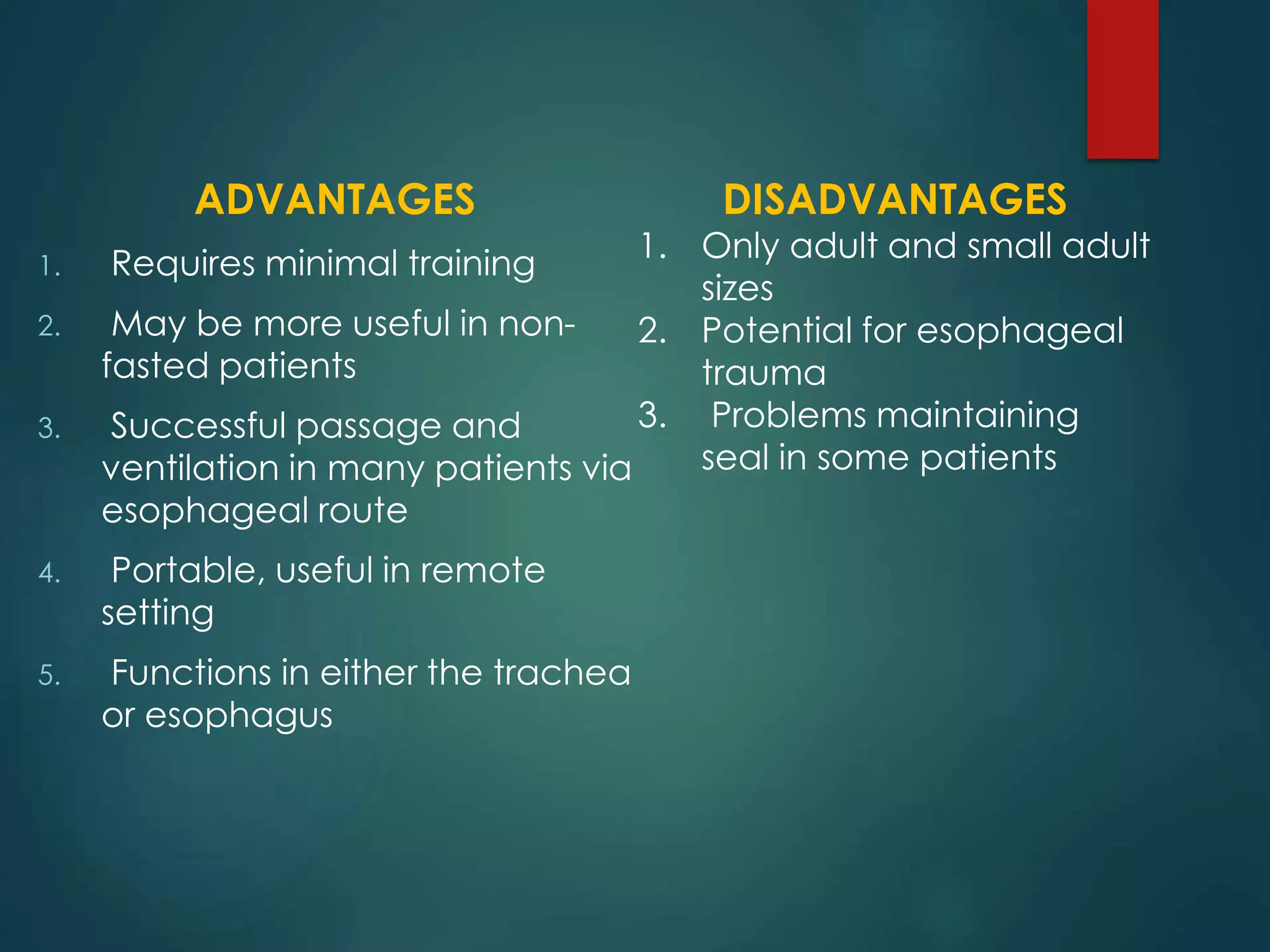 ADVANTAGES
1. Requires minimal training
2. May be more useful in non-
fasted patients
3. Successful passage and
ventilation in many patients via
esophageal route
4. Portable, useful in remote
setting
5. Functions in either the trachea
or esophagus
DISADVANTAGES
1. Only adult and small adult
sizes
2. Potential for esophageal
trauma
3. Problems maintaining
seal in some patients
 