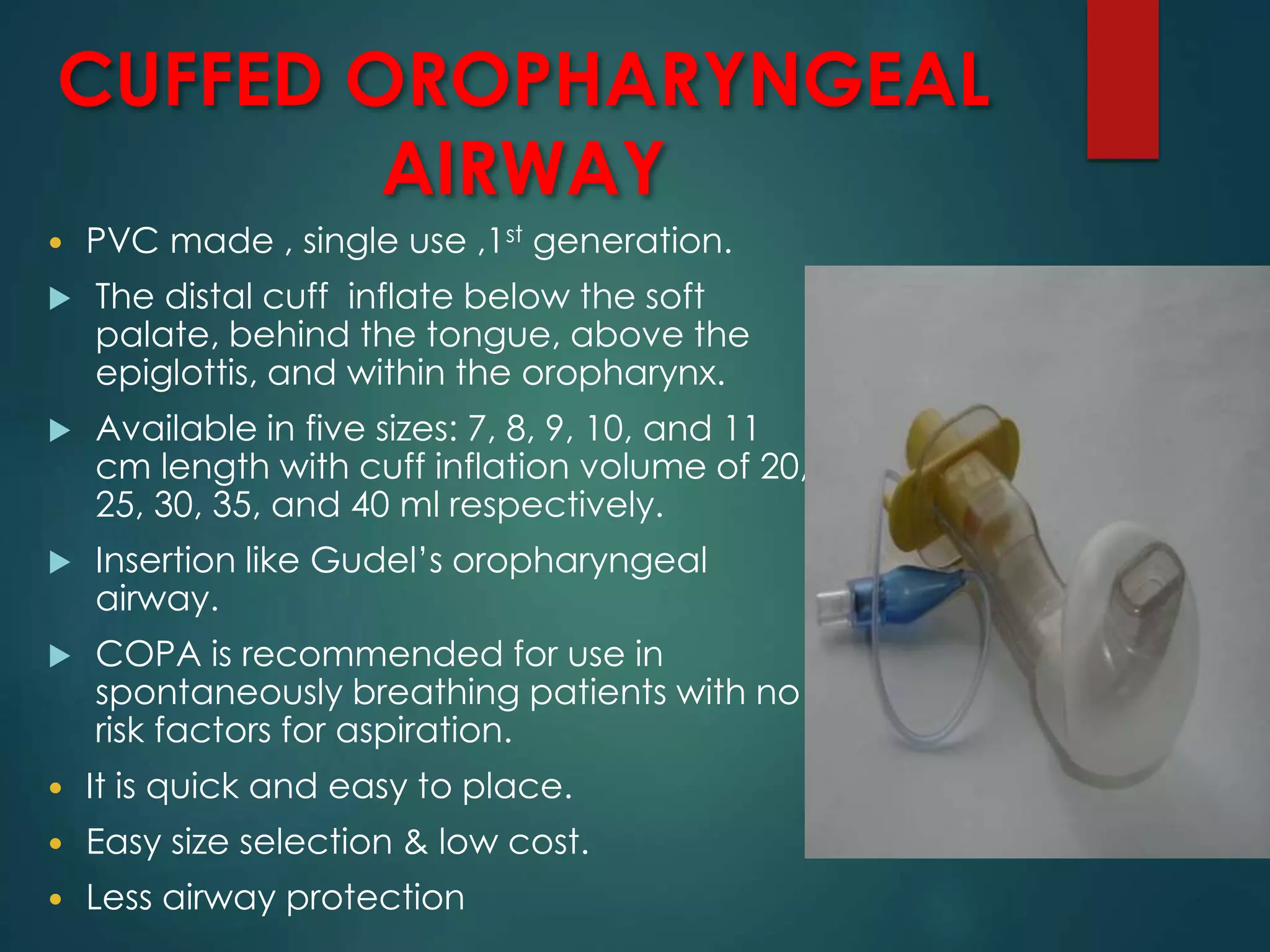 CUFFED OROPHARYNGEAL
AIRWAY
 PVC made , single use ,1st generation.
 The distal cuff inflate below the soft
palate, behind the tongue, above the
epiglottis, and within the oropharynx.
 Available in five sizes: 7, 8, 9, 10, and 11
cm length with cuff inflation volume of 20,
25, 30, 35, and 40 ml respectively.
 Insertion like Gudel’s oropharyngeal
airway.
 COPA is recommended for use in
spontaneously breathing patients with no
risk factors for aspiration.
 It is quick and easy to place.
 Easy size selection & low cost.
 Less airway protection
 
