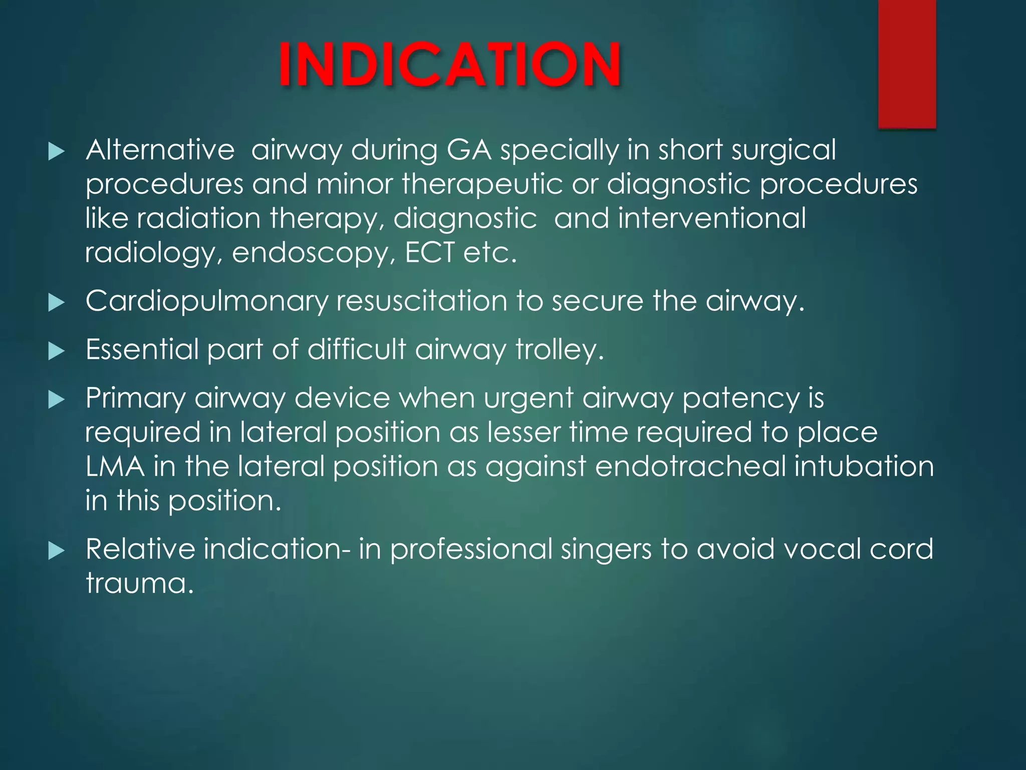 INDICATION
 Alternative airway during GA specially in short surgical
procedures and minor therapeutic or diagnostic procedures
like radiation therapy, diagnostic and interventional
radiology, endoscopy, ECT etc.
 Cardiopulmonary resuscitation to secure the airway.
 Essential part of difficult airway trolley.
 Primary airway device when urgent airway patency is
required in lateral position as lesser time required to place
LMA in the lateral position as against endotracheal intubation
in this position.
 Relative indication- in professional singers to avoid vocal cord
trauma.
 