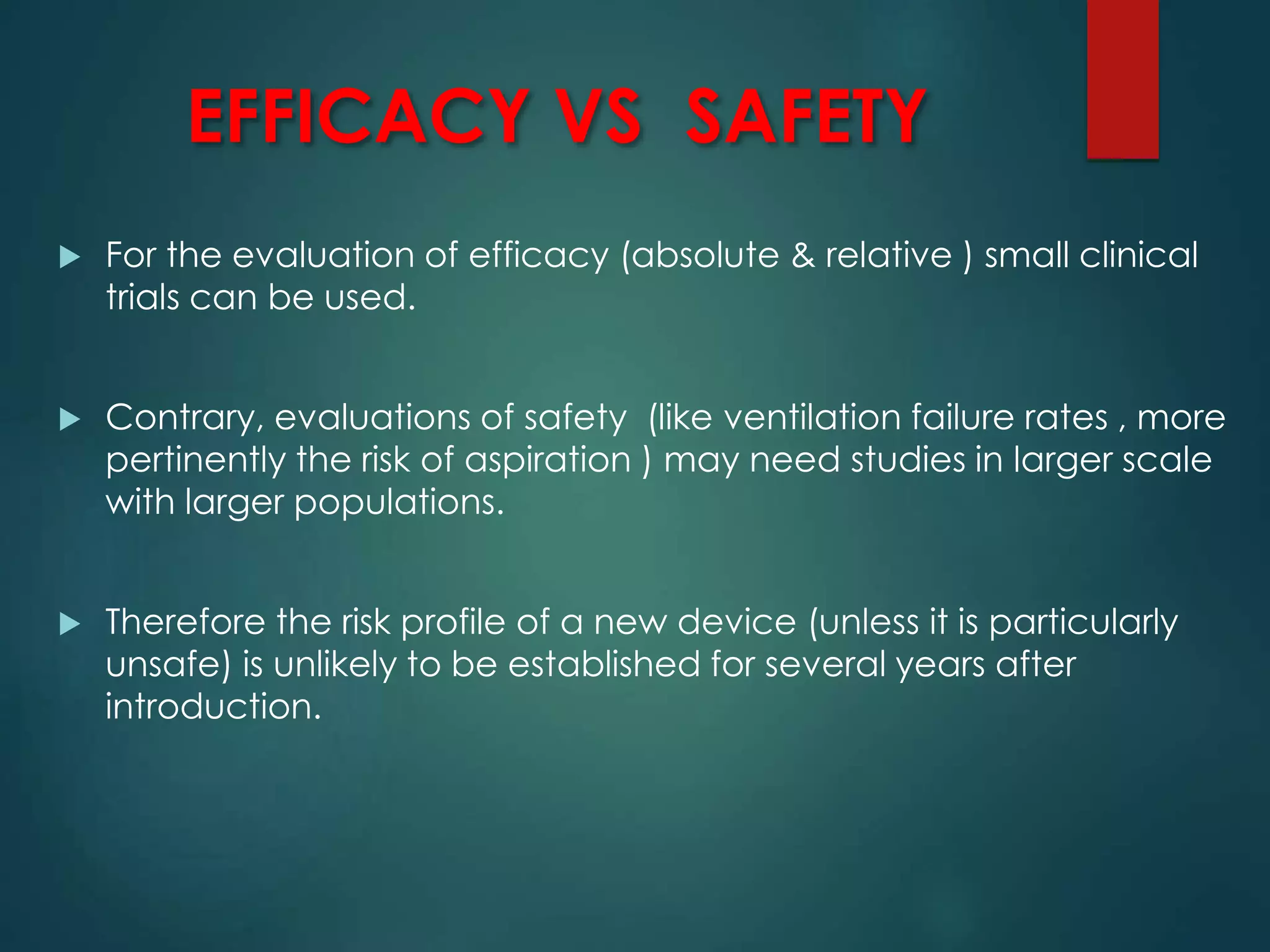 EFFICACY VS SAFETY
 For the evaluation of efficacy (absolute & relative ) small clinical
trials can be used.
 Contrary, evaluations of safety (like ventilation failure rates , more
pertinently the risk of aspiration ) may need studies in larger scale
with larger populations.
 Therefore the risk profile of a new device (unless it is particularly
unsafe) is unlikely to be established for several years after
introduction.
 