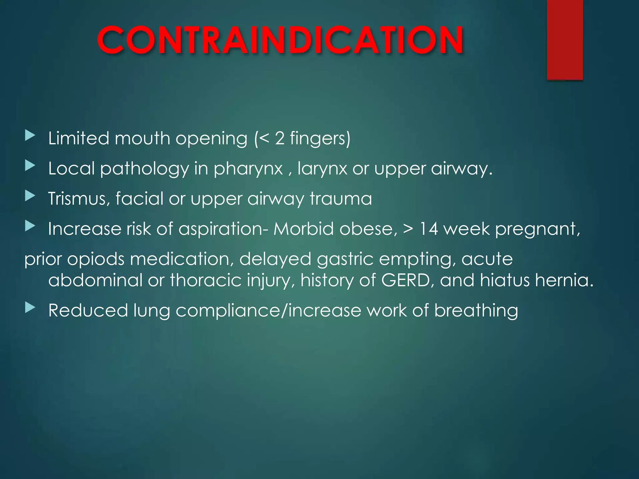 CONTRAINDICATION
 Limited mouth opening (< 2 fingers)
 Local pathology in pharynx , larynx or upper airway.
 Trismus, facial or upper airway trauma
 Increase risk of aspiration- Morbid obese, > 14 week pregnant,
prior opiods medication, delayed gastric empting, acute
abdominal or thoracic injury, history of GERD, and hiatus hernia.
 Reduced lung compliance/increase work of breathing
 